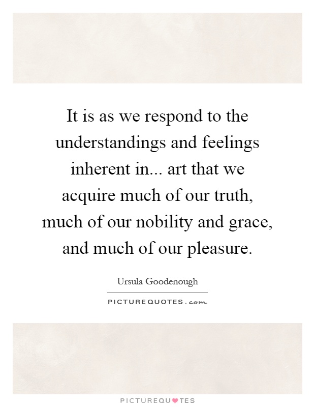 It is as we respond to the understandings and feelings inherent in... art that we acquire much of our truth, much of our nobility and grace, and much of our pleasure Picture Quote #1