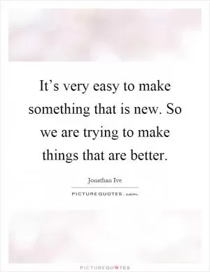 It’s very easy to make something that is new. So we are trying to make things that are better Picture Quote #1