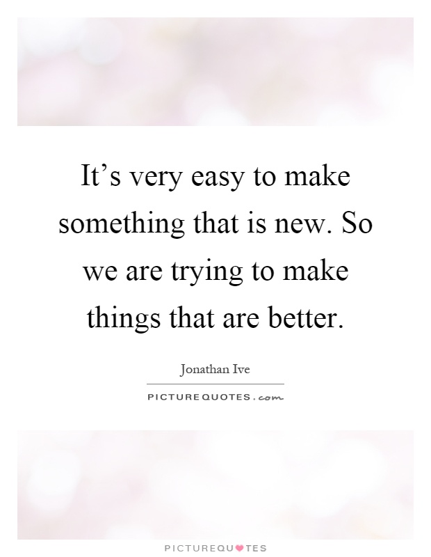 It's very easy to make something that is new. So we are trying to make things that are better Picture Quote #1
