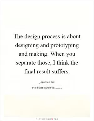 The design process is about designing and prototyping and making. When you separate those, I think the final result suffers Picture Quote #1