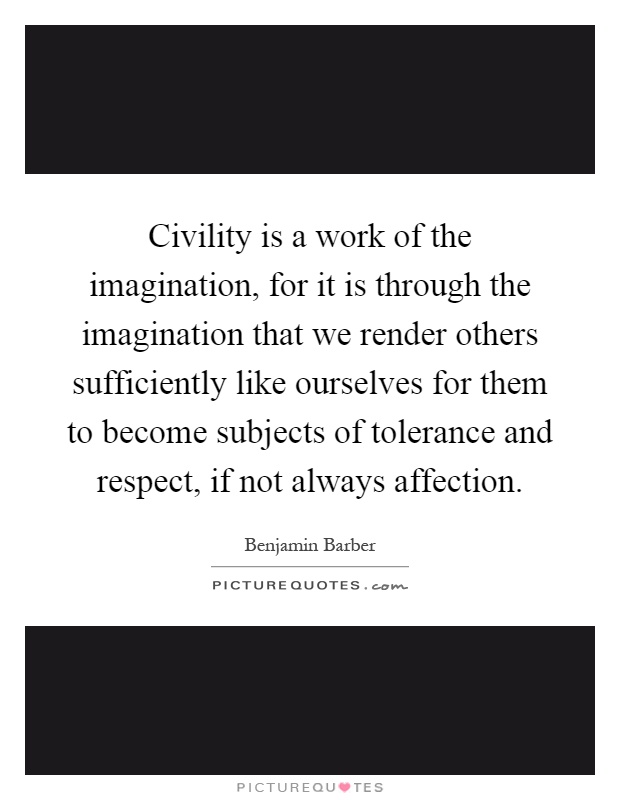Civility is a work of the imagination, for it is through the imagination that we render others sufficiently like ourselves for them to become subjects of tolerance and respect, if not always affection Picture Quote #1