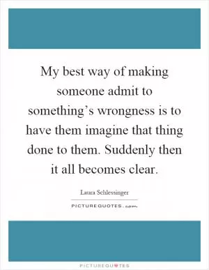 My best way of making someone admit to something’s wrongness is to have them imagine that thing done to them. Suddenly then it all becomes clear Picture Quote #1