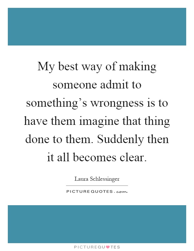 My best way of making someone admit to something's wrongness is to have them imagine that thing done to them. Suddenly then it all becomes clear Picture Quote #1