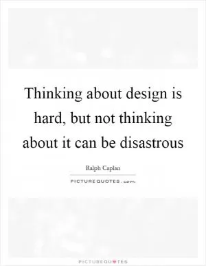 Thinking about design is hard, but not thinking about it can be disastrous Picture Quote #1