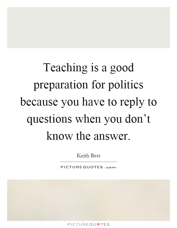Teaching is a good preparation for politics because you have to reply to questions when you don't know the answer Picture Quote #1
