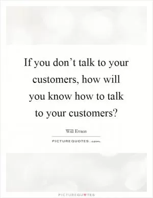 If you don’t talk to your customers, how will you know how to talk to your customers? Picture Quote #1