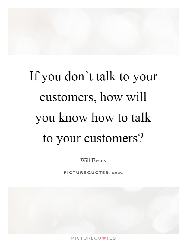 If you don't talk to your customers, how will you know how to talk to your customers? Picture Quote #1