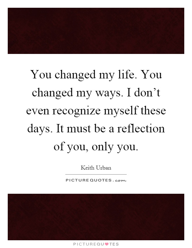 You changed my life. You changed my ways. I don't even recognize myself these days. It must be a reflection of you, only you Picture Quote #1