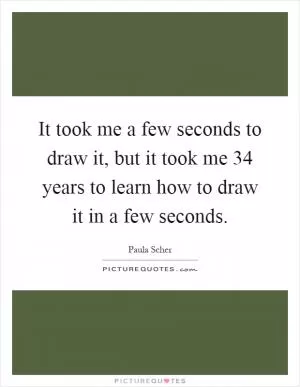 It took me a few seconds to draw it, but it took me 34 years to learn how to draw it in a few seconds Picture Quote #1