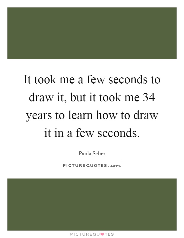 It took me a few seconds to draw it, but it took me 34 years to learn how to draw it in a few seconds Picture Quote #1