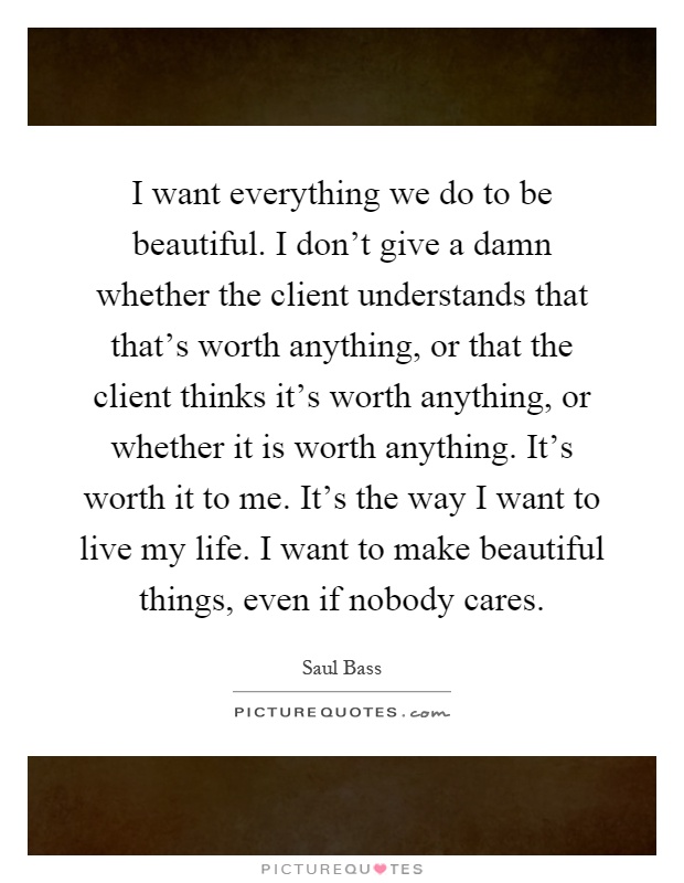 I want everything we do to be beautiful. I don't give a damn whether the client understands that that's worth anything, or that the client thinks it's worth anything, or whether it is worth anything. It's worth it to me. It's the way I want to live my life. I want to make beautiful things, even if nobody cares Picture Quote #1