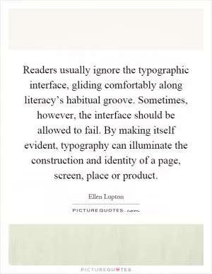Readers usually ignore the typographic interface, gliding comfortably along literacy’s habitual groove. Sometimes, however, the interface should be allowed to fail. By making itself evident, typography can illuminate the construction and identity of a page, screen, place or product Picture Quote #1