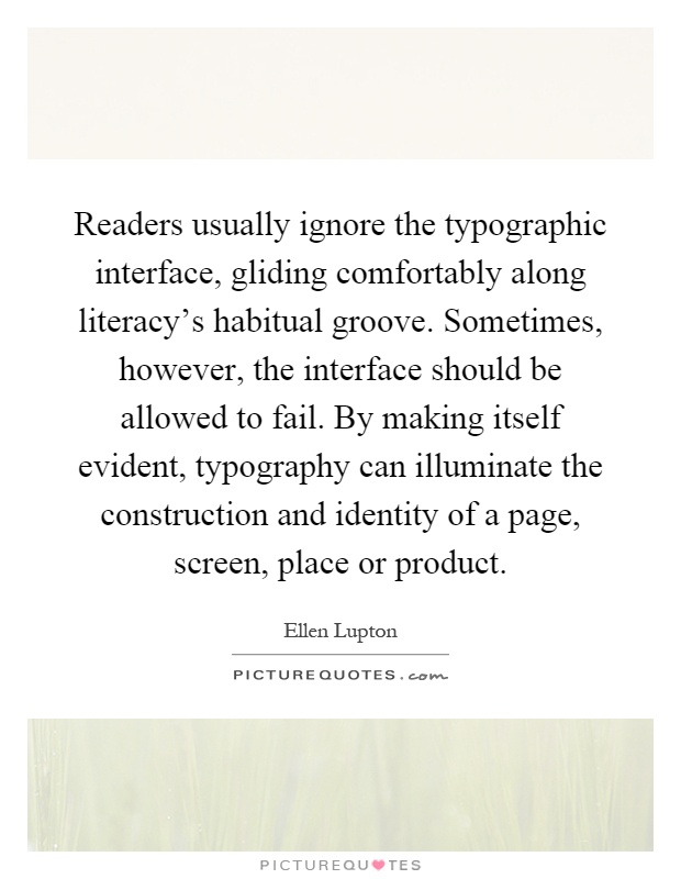 Readers usually ignore the typographic interface, gliding comfortably along literacy's habitual groove. Sometimes, however, the interface should be allowed to fail. By making itself evident, typography can illuminate the construction and identity of a page, screen, place or product Picture Quote #1