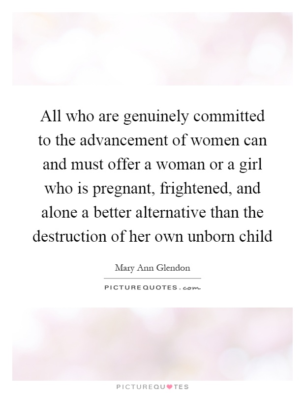 All who are genuinely committed to the advancement of women can and must offer a woman or a girl who is pregnant, frightened, and alone a better alternative than the destruction of her own unborn child Picture Quote #1