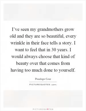 I’ve seen my grandmothers grow old and they are so beautiful, every wrinkle in their face tells a story. I want to feel that in 30 years. I would always choose that kind of beauty over that comes from having too much done to yourself Picture Quote #1