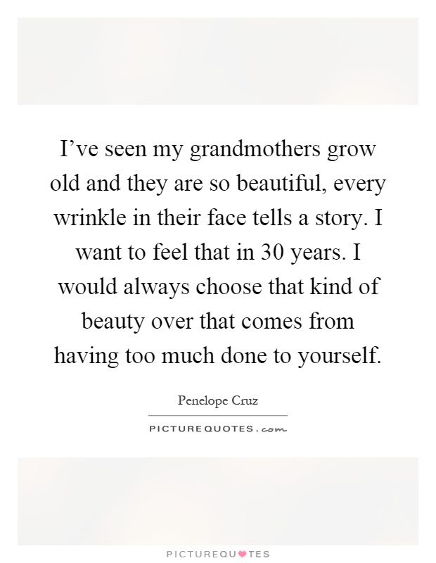 I've seen my grandmothers grow old and they are so beautiful, every wrinkle in their face tells a story. I want to feel that in 30 years. I would always choose that kind of beauty over that comes from having too much done to yourself Picture Quote #1