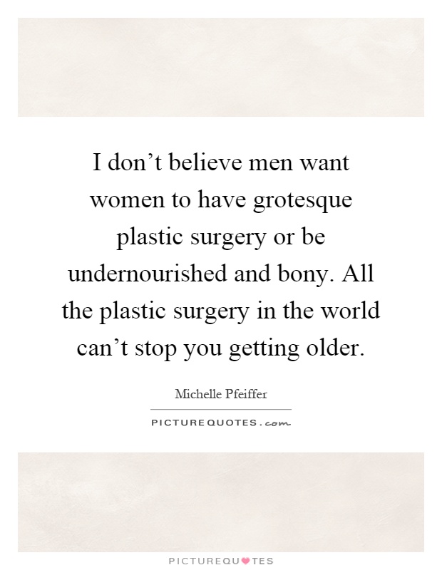 I don't believe men want women to have grotesque plastic surgery or be undernourished and bony. All the plastic surgery in the world can't stop you getting older Picture Quote #1