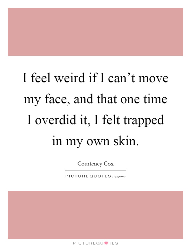 I feel weird if I can't move my face, and that one time I overdid it, I felt trapped in my own skin Picture Quote #1