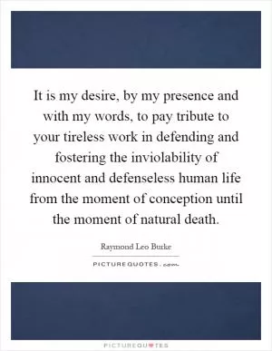 It is my desire, by my presence and with my words, to pay tribute to your tireless work in defending and fostering the inviolability of innocent and defenseless human life from the moment of conception until the moment of natural death Picture Quote #1