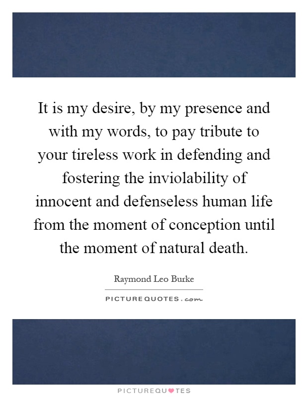 It is my desire, by my presence and with my words, to pay tribute to your tireless work in defending and fostering the inviolability of innocent and defenseless human life from the moment of conception until the moment of natural death Picture Quote #1