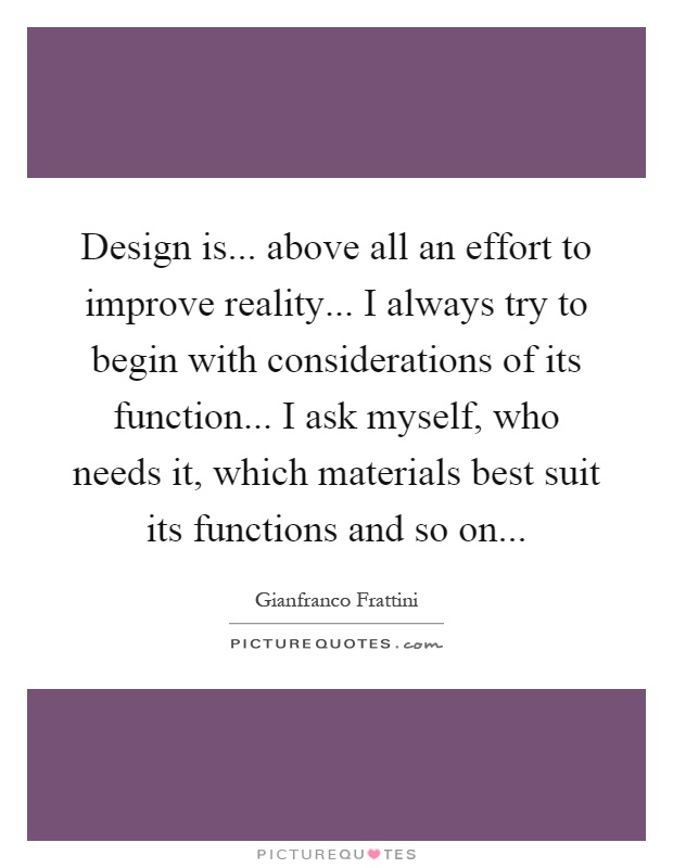 Design is... above all an effort to improve reality... I always try to begin with considerations of its function... I ask myself, who needs it, which materials best suit its functions and so on Picture Quote #1