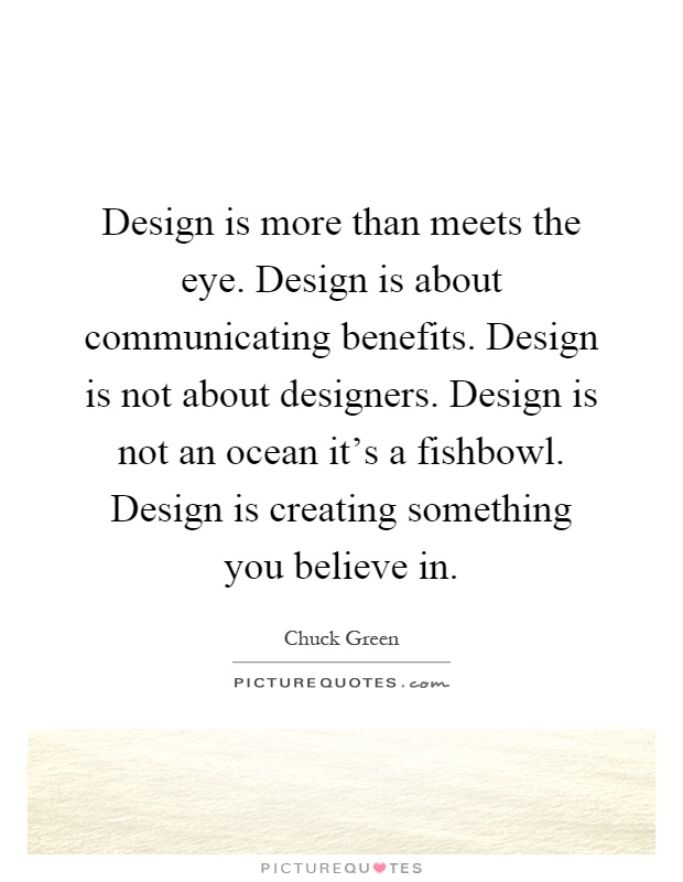Design is more than meets the eye. Design is about communicating benefits. Design is not about designers. Design is not an ocean it's a fishbowl. Design is creating something you believe in Picture Quote #1