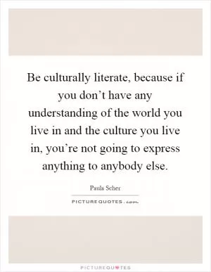 Be culturally literate, because if you don’t have any understanding of the world you live in and the culture you live in, you’re not going to express anything to anybody else Picture Quote #1