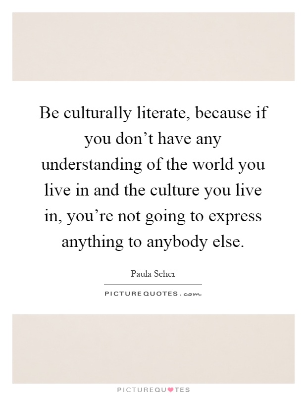 Be culturally literate, because if you don't have any understanding of the world you live in and the culture you live in, you're not going to express anything to anybody else Picture Quote #1
