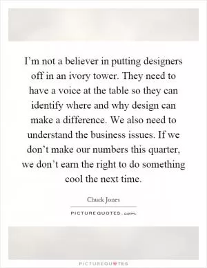 I’m not a believer in putting designers off in an ivory tower. They need to have a voice at the table so they can identify where and why design can make a difference. We also need to understand the business issues. If we don’t make our numbers this quarter, we don’t earn the right to do something cool the next time Picture Quote #1