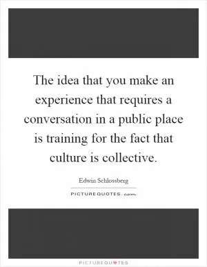 The idea that you make an experience that requires a conversation in a public place is training for the fact that culture is collective Picture Quote #1