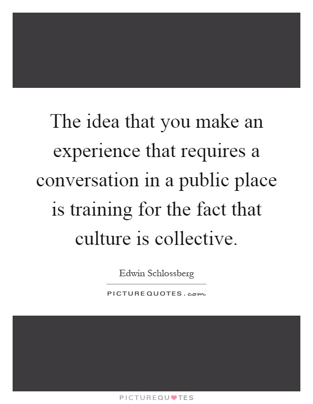 The idea that you make an experience that requires a conversation in a public place is training for the fact that culture is collective Picture Quote #1