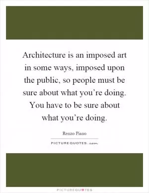 Architecture is an imposed art in some ways, imposed upon the public, so people must be sure about what you’re doing. You have to be sure about what you’re doing Picture Quote #1