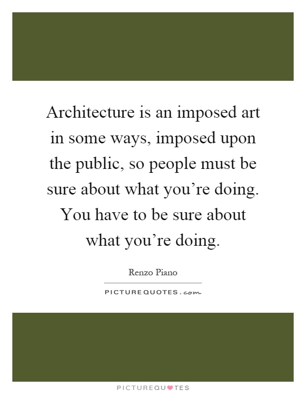 Architecture is an imposed art in some ways, imposed upon the public, so people must be sure about what you're doing. You have to be sure about what you're doing Picture Quote #1