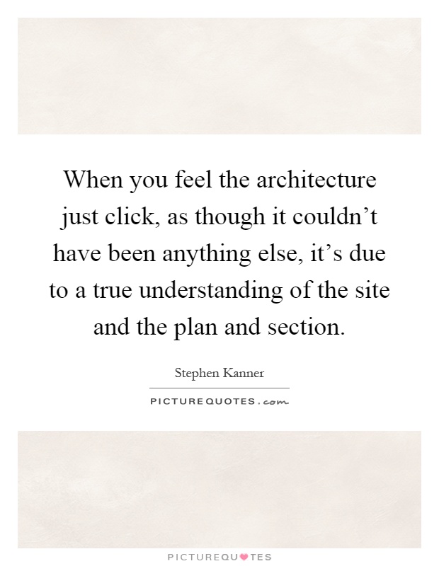 When you feel the architecture just click, as though it couldn't have been anything else, it's due to a true understanding of the site and the plan and section Picture Quote #1