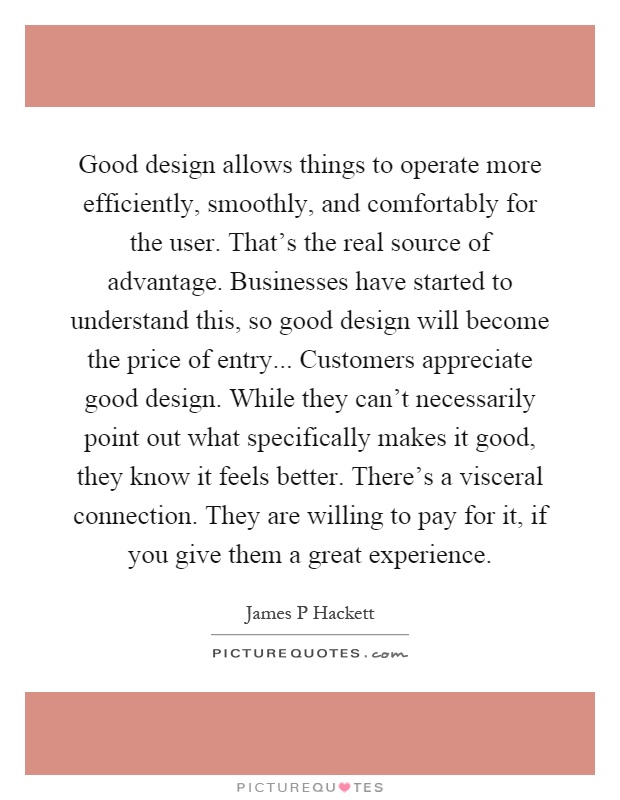 Good design allows things to operate more efficiently, smoothly, and comfortably for the user. That's the real source of advantage. Businesses have started to understand this, so good design will become the price of entry... Customers appreciate good design. While they can't necessarily point out what specifically makes it good, they know it feels better. There's a visceral connection. They are willing to pay for it, if you give them a great experience Picture Quote #1
