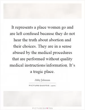 It represents a place women go and are left confused because they do not hear the truth about abortion and their choices. They are in a sense abused by the medical procedures that are performed without quality medical instructions/information. It’s a tragic place Picture Quote #1