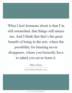 What I feel fortunate about is that I’m still astonished, that things still amaze me. And I think that that’s the great benefit of being in the arts, where the possibility for learning never disappears, where you basically have to admit you never learn it Picture Quote #1