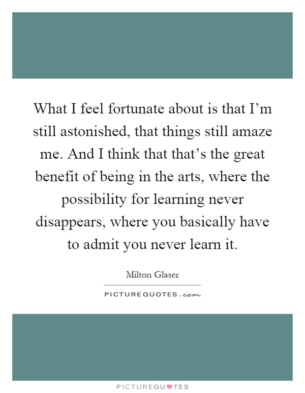 What I feel fortunate about is that I'm still astonished, that things still amaze me. And I think that that's the great benefit of being in the arts, where the possibility for learning never disappears, where you basically have to admit you never learn it Picture Quote #1