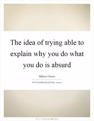 The idea of trying able to explain why you do what you do is absurd Picture Quote #1