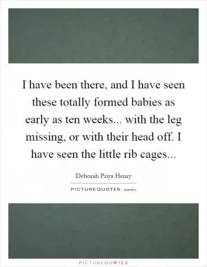 I have been there, and I have seen these totally formed babies as early as ten weeks... with the leg missing, or with their head off. I have seen the little rib cages Picture Quote #1