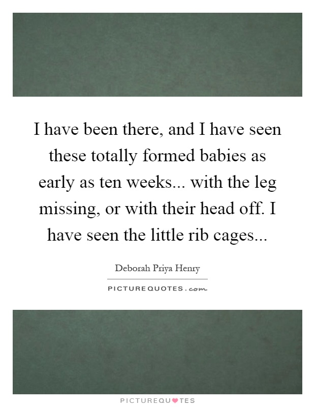 I have been there, and I have seen these totally formed babies as early as ten weeks... with the leg missing, or with their head off. I have seen the little rib cages Picture Quote #1