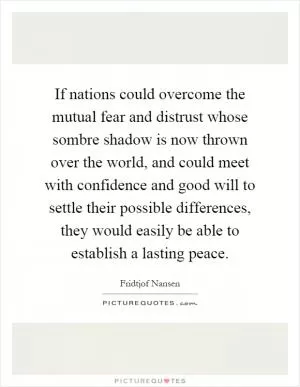 If nations could overcome the mutual fear and distrust whose sombre shadow is now thrown over the world, and could meet with confidence and good will to settle their possible differences, they would easily be able to establish a lasting peace Picture Quote #1