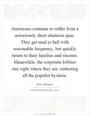 Americans continue to suffer from a notoriously short attention span. They get mad as hell with reasonable frequency, but quickly return to their families and sitcoms. Meanwhile, the corporate lobbies stay right where they are, outlasting all the populist hysteria Picture Quote #1