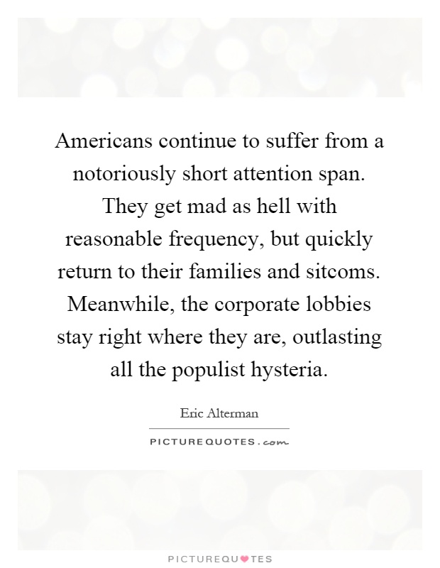 Americans continue to suffer from a notoriously short attention span. They get mad as hell with reasonable frequency, but quickly return to their families and sitcoms. Meanwhile, the corporate lobbies stay right where they are, outlasting all the populist hysteria Picture Quote #1