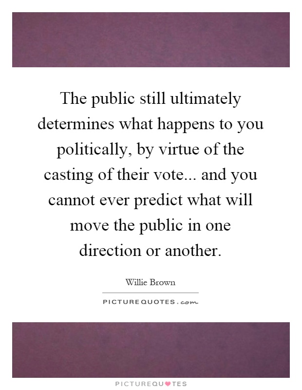 The public still ultimately determines what happens to you politically, by virtue of the casting of their vote... and you cannot ever predict what will move the public in one direction or another Picture Quote #1