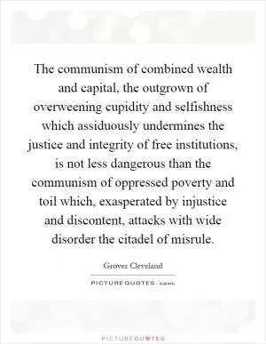 The communism of combined wealth and capital, the outgrown of overweening cupidity and selfishness which assiduously undermines the justice and integrity of free institutions, is not less dangerous than the communism of oppressed poverty and toil which, exasperated by injustice and discontent, attacks with wide disorder the citadel of misrule Picture Quote #1