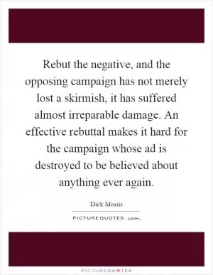 Rebut the negative, and the opposing campaign has not merely lost a skirmish, it has suffered almost irreparable damage. An effective rebuttal makes it hard for the campaign whose ad is destroyed to be believed about anything ever again Picture Quote #1