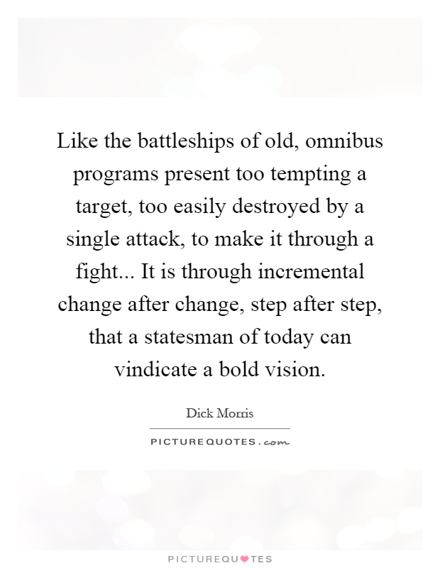 Like the battleships of old, omnibus programs present too tempting a target, too easily destroyed by a single attack, to make it through a fight... It is through incremental change after change, step after step, that a statesman of today can vindicate a bold vision Picture Quote #1