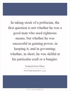 In taking stock of a politician, the first question is not whether he was a good man who used righteous means, but whether he was successful in gaining power, in keeping it, and in governing; whether, in short, he was skilful at his particular craft or a bungler Picture Quote #1