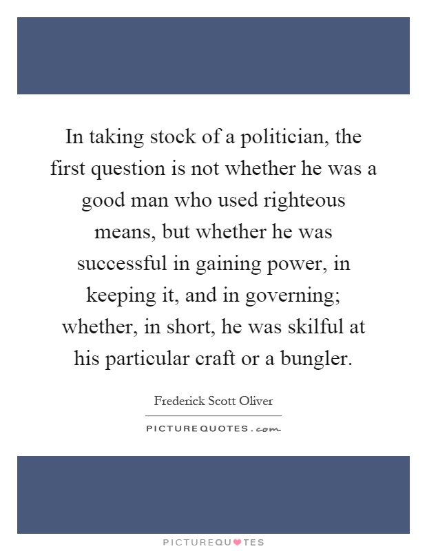 In taking stock of a politician, the first question is not whether he was a good man who used righteous means, but whether he was successful in gaining power, in keeping it, and in governing; whether, in short, he was skilful at his particular craft or a bungler Picture Quote #1
